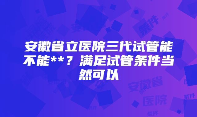 安徽省立医院三代试管能不能**?满足试管条件当然可以