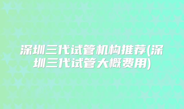 深圳三代试管机构推荐(深圳三代试管大概费用)