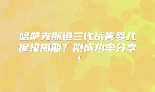 哈萨克斯坦三代试管婴儿促排周期？附成功率分享！