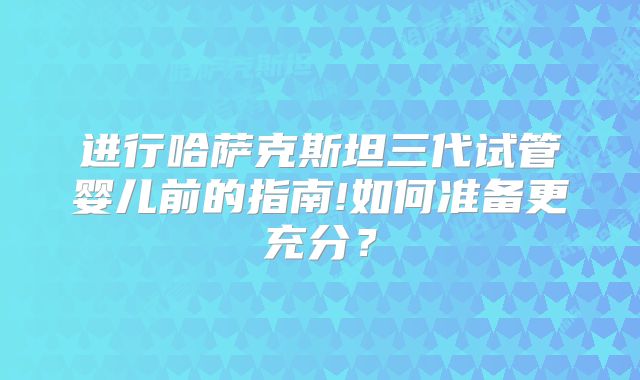 进行哈萨克斯坦三代试管婴儿前的指南!如何准备更充分?