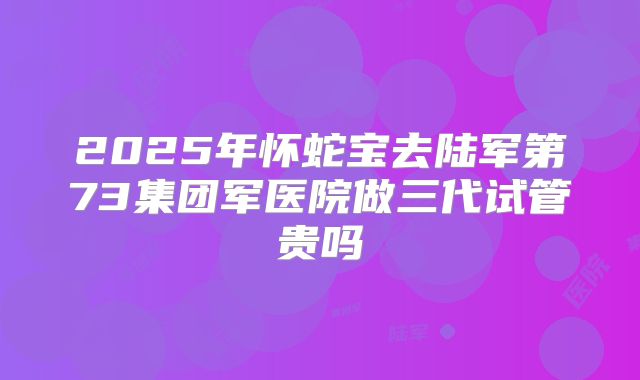 2025年怀蛇宝去陆军第73集团军医院做三代试管贵吗