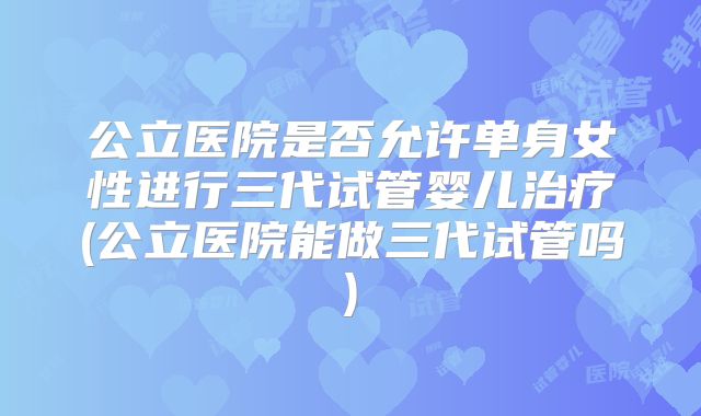 公立医院是否允许单身女性进行三代试管婴儿治疗(公立医院能做三代试管吗)