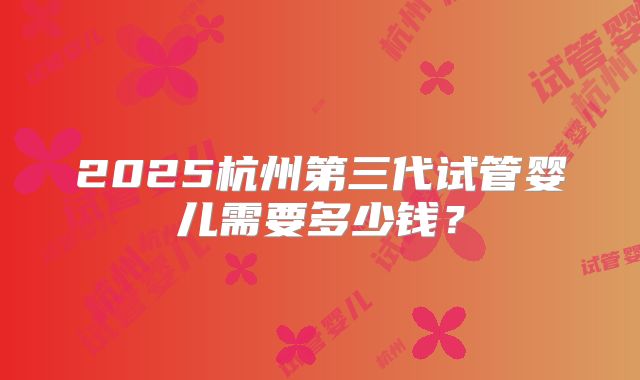 2025杭州第三代试管婴儿需要多少钱？