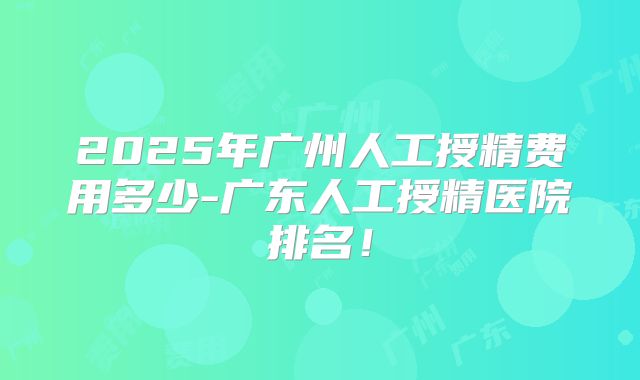 2025年广州人工授精费用多少-广东人工授精医院排名！