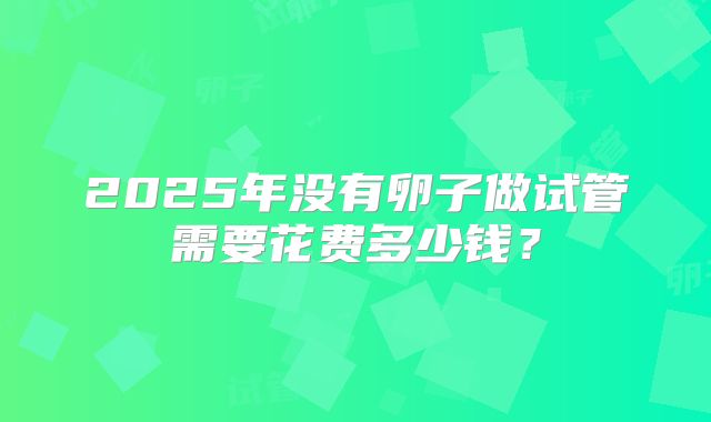 2025年没有卵子做试管需要花费多少钱?