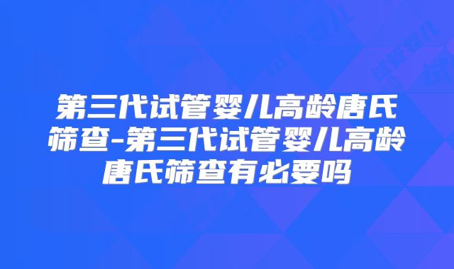 第三代试管婴儿高龄唐氏筛查-第三代试管婴儿高龄唐氏筛查有必要吗