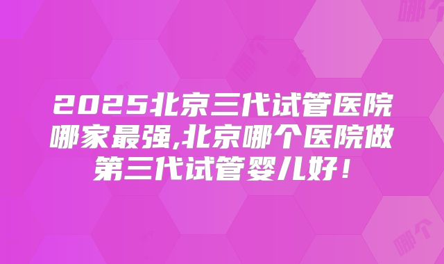 2025北京三代试管医院哪家最强,北京哪个医院做第三代试管婴儿好!