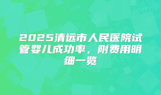 2025清远市人民医院试管婴儿成功率，附费用明细一览