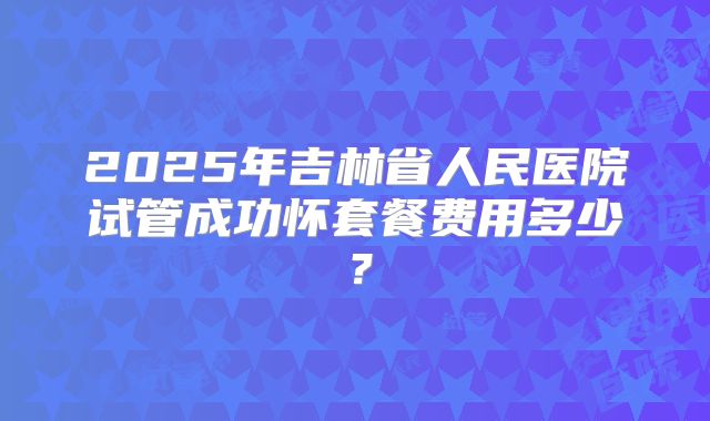 2025年吉林省人民医院试管成功怀套餐费用多少？