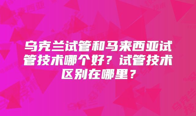 乌克兰试管和马来西亚试管技术哪个好？试管技术区别在哪里？