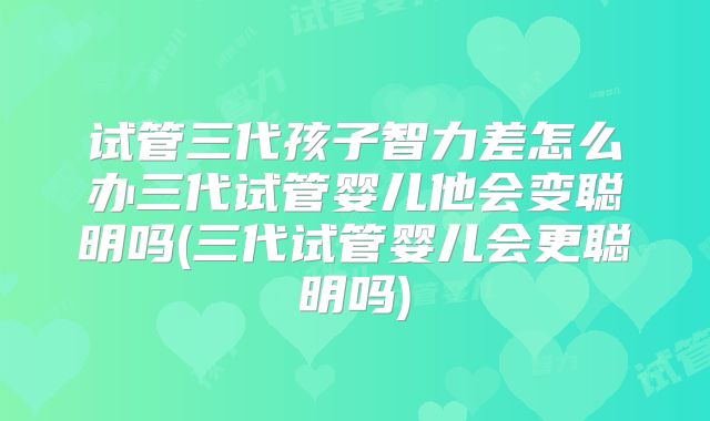 试管三代孩子智力差怎么办三代试管婴儿他会变聪明吗(三代试管婴儿会更聪明吗)