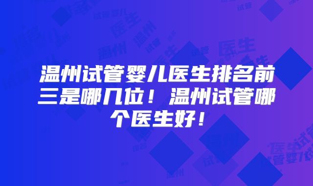 温州试管婴儿医生排名前三是哪几位！温州试管哪个医生好！