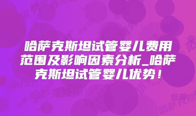 哈萨克斯坦试管婴儿费用范围及影响因素分析_哈萨克斯坦试管婴儿优势！