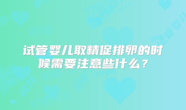 试管婴儿取精促排卵的时候需要注意些什么？