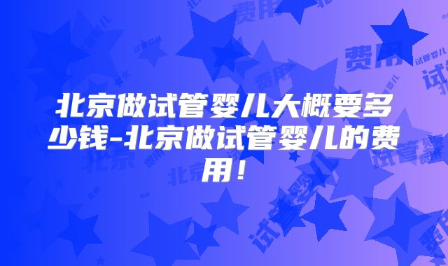北京做试管婴儿大概要多少钱-北京做试管婴儿的费用！