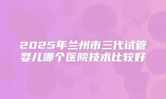 2025年兰州市三代试管婴儿哪个医院技术比较好