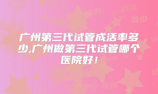广州第三代试管成活率多少,广州做第三代试管哪个医院好！