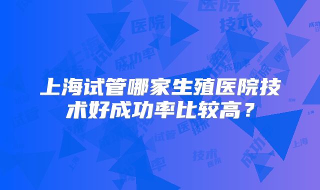 上海试管哪家生殖医院技术好成功率比较高？