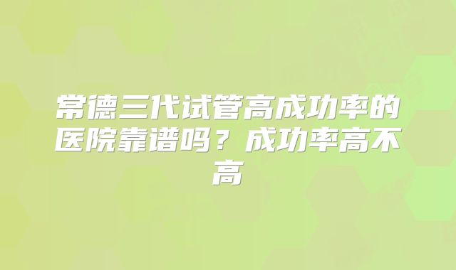 常德三代试管高成功率的医院靠谱吗?成功率高不高