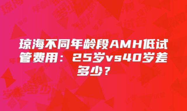琼海不同年龄段AMH低试管费用：25岁vs40岁差多少？