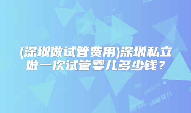 (深圳做试管费用)深圳私立做一次试管婴儿多少钱?
