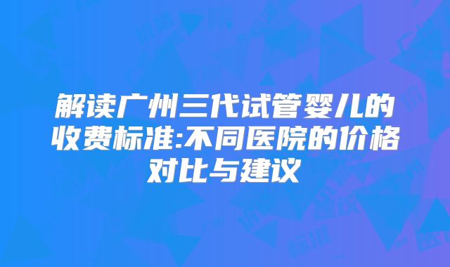 解读广州三代试管婴儿的收费标准:不同医院的价格对比与建议