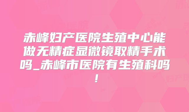 赤峰妇产医院生殖中心能做无精症显微镜取精手术吗_赤峰市医院有生殖科吗！