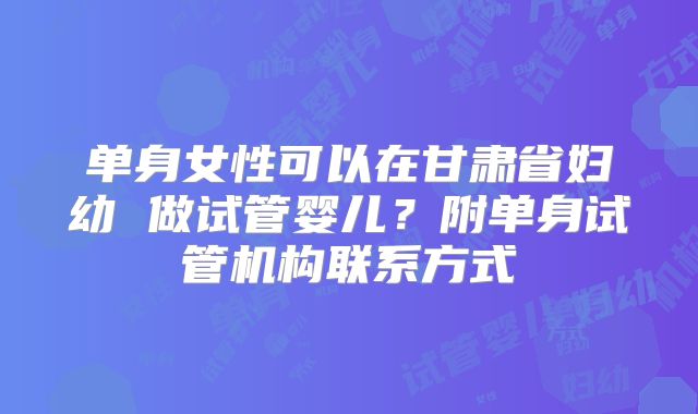 单身女性可以在甘肃省妇幼 做试管婴儿？附单身试管机构联系方式