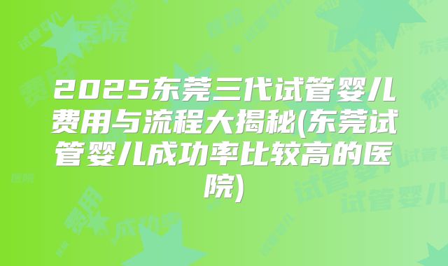 2025东莞三代试管婴儿费用与流程大揭秘(东莞试管婴儿成功率比较高的医院)