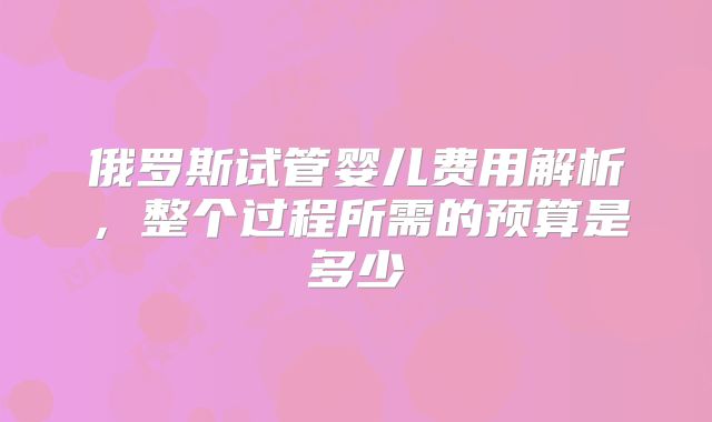 俄罗斯试管婴儿费用解析，整个过程所需的预算是多少