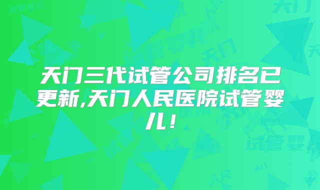 天门三代试管公司排名已更新,天门人民医院试管婴儿！