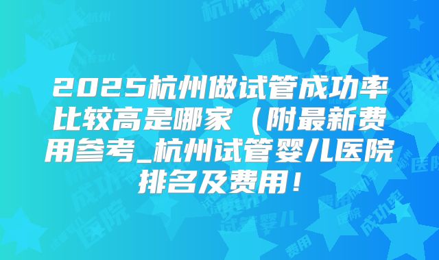 2025杭州做试管成功率比较高是哪家（附最新费用参考_杭州试管婴儿医院排名及费用！