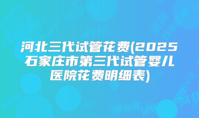 河北三代试管花费(2025石家庄市第三代试管婴儿医院花费明细表)