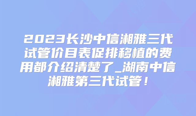 2023长沙中信湘雅三代试管价目表促排移植的费用都介绍清楚了_湖南中信湘雅第三代试管！