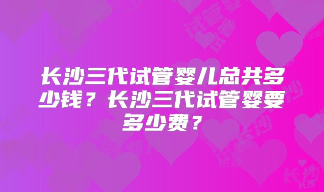 长沙三代试管婴儿总共多少钱?长沙三代试管婴要多少费?