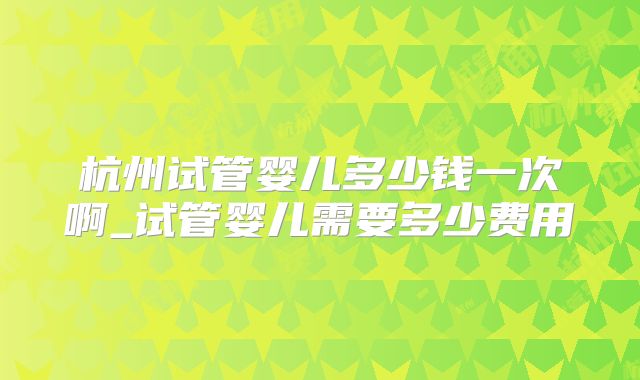 杭州试管婴儿多少钱一次啊_试管婴儿需要多少费用