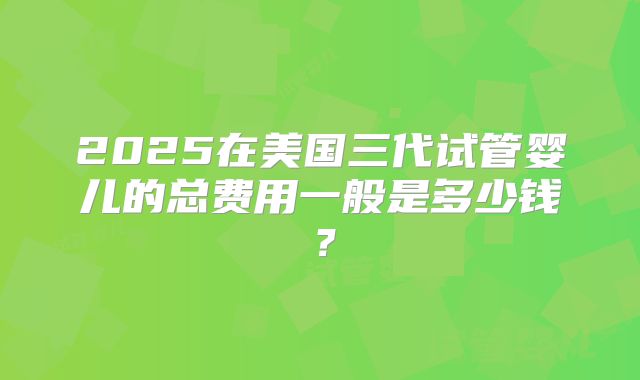 2025在美国三代试管婴儿的总费用一般是多少钱？