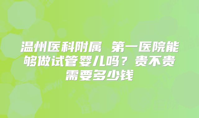 温州医科附属 第一医院能够做试管婴儿吗？贵不贵需要多少钱