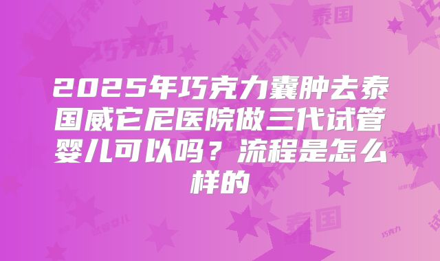 2025年巧克力囊肿去泰国威它尼医院做三代试管婴儿可以吗?流程是怎么样的