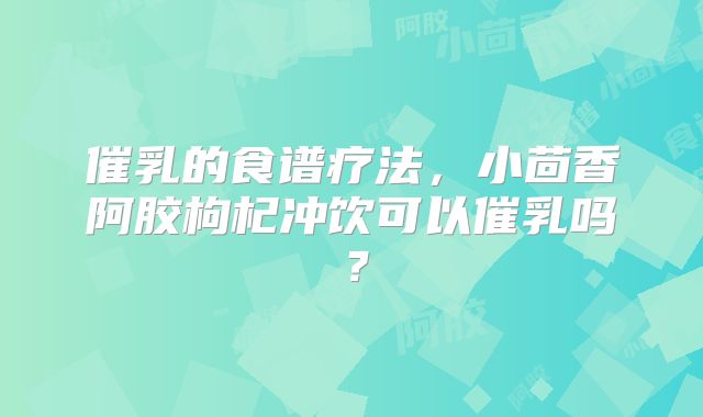 催乳的食谱疗法,小茴香阿胶枸杞冲饮可以催乳吗?