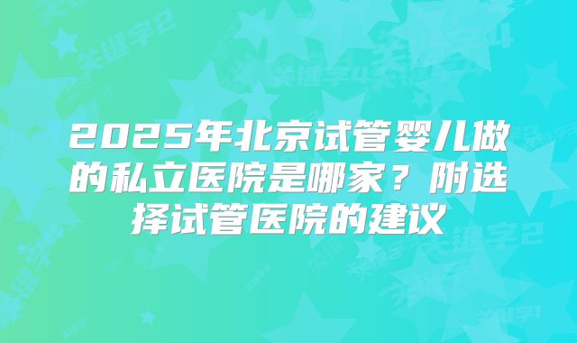 2025年北京试管婴儿做的私立医院是哪家?附选择试管医院的建议
