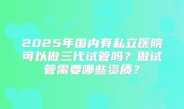 2025年国内有私立医院可以做三代试管吗?做试管需要哪些资质?