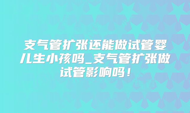 支气管扩张还能做试管婴儿生小孩吗_支气管扩张做试管影响吗!
