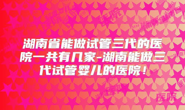 湖南省能做试管三代的医院一共有几家-湖南能做三代试管婴儿的医院！