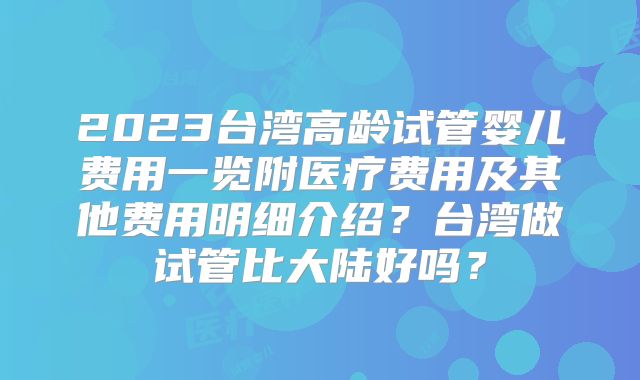 2023台湾高龄试管婴儿费用一览附医疗费用及其他费用明细介绍？台湾做试管比大陆好吗？