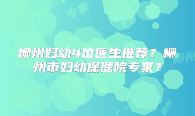 柳州妇幼4位医生推荐？柳州市妇幼保健院专家？