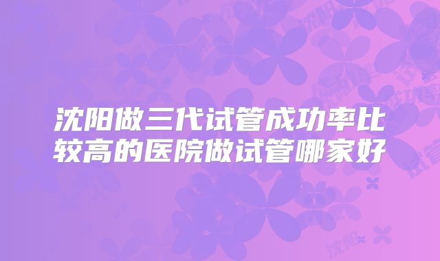 沈阳做三代试管成功率比较高的医院做试管哪家好