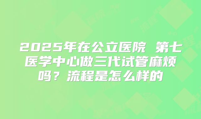 2025年在公立医院 第七医学中心做三代试管麻烦吗？流程是怎么样的