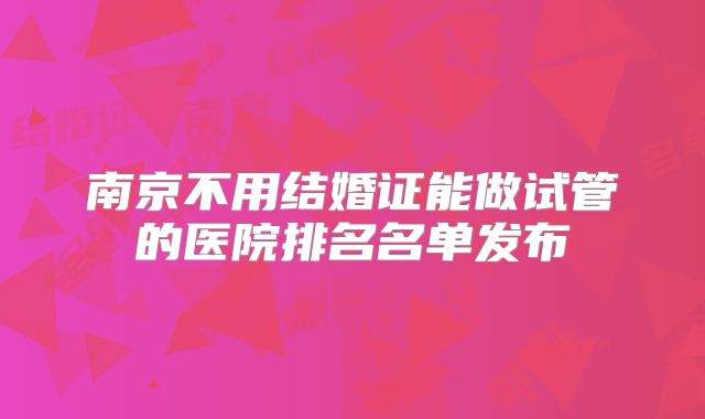 南京不用结婚证能做试管的医院排名名单发布