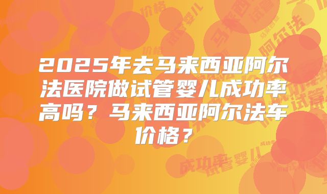 2025年去马来西亚阿尔法医院做试管婴儿成功率高吗?马来西亚阿尔法车价格?